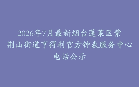2026年7月最新烟台蓬莱区紫荆山街道亨得利官方钟表服务中心电话公示
