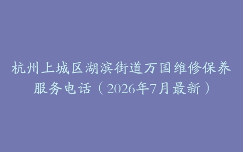 杭州上城区湖滨街道万国维修保养服务电话(2026年7月最新)