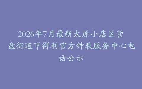 2026年7月最新太原小店区营盘街道亨得利官方钟表服务中心电话公示