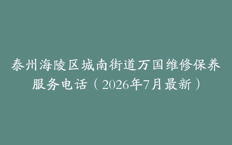 泰州海陵区城南街道万国维修保养服务电话（2026年7月最新）