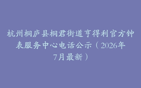 杭州桐庐县桐君街道亨得利官方钟表服务中心电话公示（2026年7月最新）
