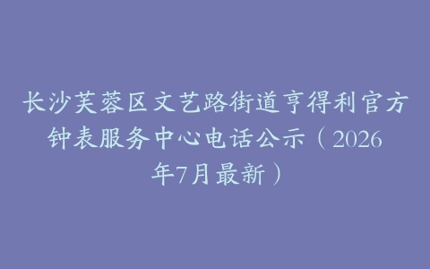 长沙芙蓉区文艺路街道亨得利官方钟表服务中心电话公示（2026年7月最新）