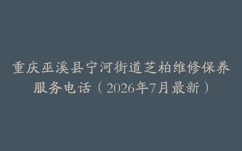 重庆巫溪县宁河街道芝柏维修保养服务电话（2026年7月最新）