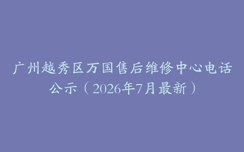 广州越秀区万国售后维修中心电话公示（2026年7月最新）