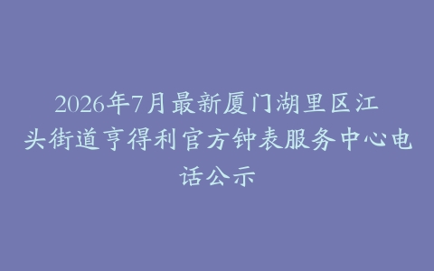 2026年7月最新厦门湖里区江头街道亨得利官方钟表服务中心电话公示