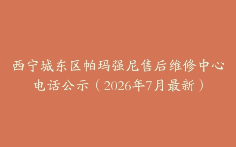 西宁城东区帕玛强尼售后维修中心电话公示（2026年7月最新）