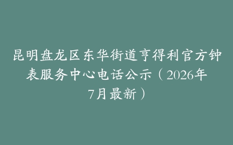 昆明盘龙区东华街道亨得利官方钟表服务中心电话公示（2026年7月最新）