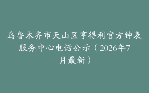 乌鲁木齐市天山区亨得利官方钟表服务中心电话公示（2026年7月最新）