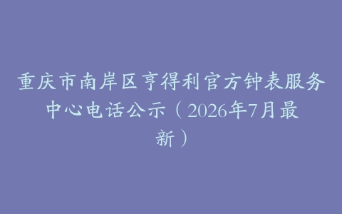 重庆市南岸区亨得利官方钟表服务中心电话公示（2026年7月最新）