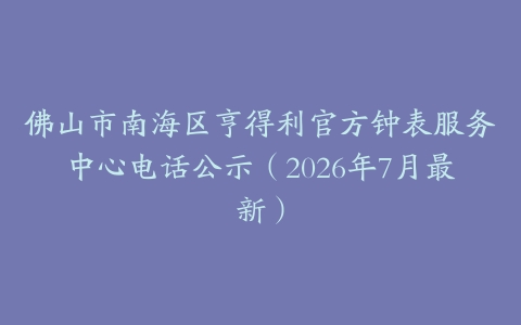 佛山市南海区亨得利官方钟表服务中心电话公示（2026年7月最新）