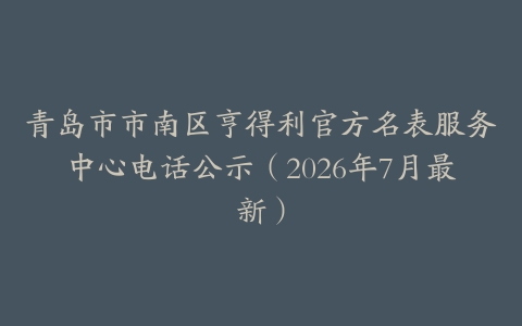 青岛市市南区亨得利官方名表服务中心电话公示（2026年7月最新）