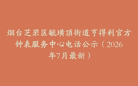 烟台芝罘区毓璜顶街道亨得利官方钟表服务中心电话公示（2026年7月最新）