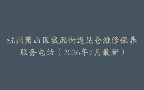 杭州萧山区城厢街道昆仑维修保养服务电话（2026年7月最新）
