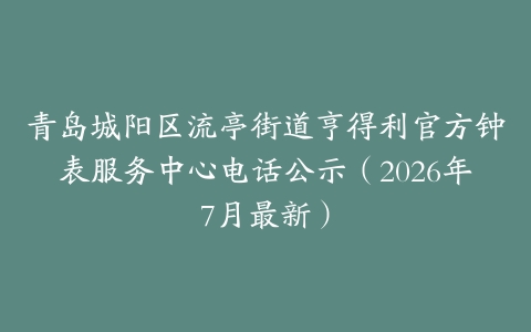 青岛城阳区流亭街道亨得利官方钟表服务中心电话公示(2026年7月最新)