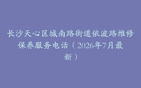 长沙天心区城南路街道依波路维修保养服务电话（2026年7月最新）