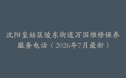 沈阳皇姑区陵东街道万国维修保养服务电话（2026年7月最新）