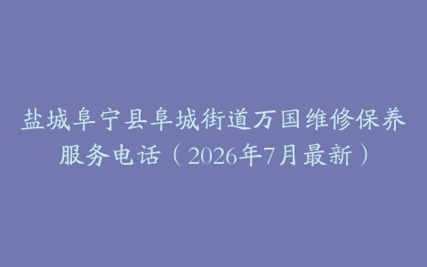 盐城阜宁县阜城街道万国维修保养服务电话（2026年7月最新）