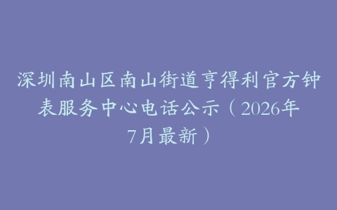 深圳南山区南山街道亨得利官方钟表服务中心电话公示（2026年7月最新）