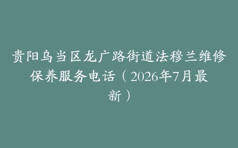 贵阳乌当区龙广路街道法穆兰维修保养服务电话（2026年7月最新）