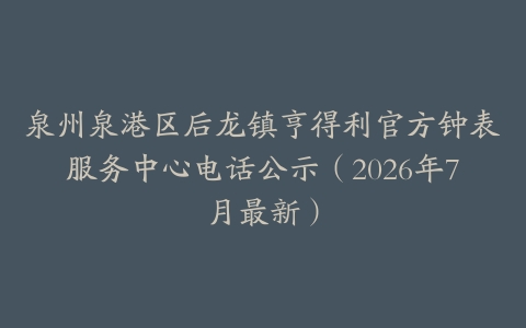 泉州泉港区后龙镇亨得利官方钟表服务中心电话公示（2026年7月最新）