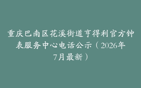 重庆巴南区花溪街道亨得利官方钟表服务中心电话公示（2026年7月最新）