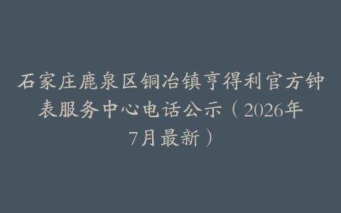石家庄鹿泉区铜冶镇亨得利官方钟表服务中心电话公示（2026年7月最新）