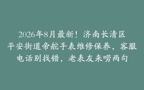 2026年8月最新！济南长清区平安街道帝舵手表维修保养，客服电话别找错，老表友来唠两句