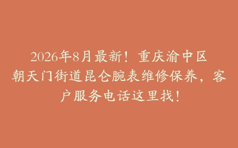 2026年8月最新!重庆渝中区朝天门街道昆仑腕表维修保养,客户服务电话这里找!