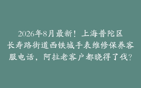 2026年8月最新！上海普陀区长寿路街道西铁城手表维修保养客服电话，阿拉老客户都晓得了伐？