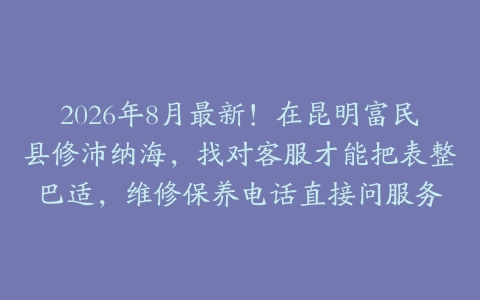 2026年8月最新！在昆明富民县修沛纳海，找对客服才能把表整巴适，维修保养电话直接问服务