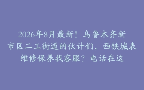 2026年8月最新！乌鲁木齐新市区二工街道的伙计们，西铁城表维修保养找客服？电话在这