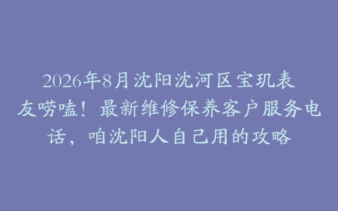 2026年8月沈阳沈河区宝玑表友唠嗑！最新维修保养客户服务电话，咱沈阳人自己用的攻略