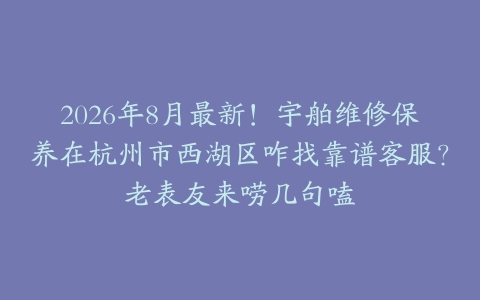 2026年8月最新！宇舶维修保养在杭州市西湖区咋找靠谱客服？老表友来唠几句嗑
