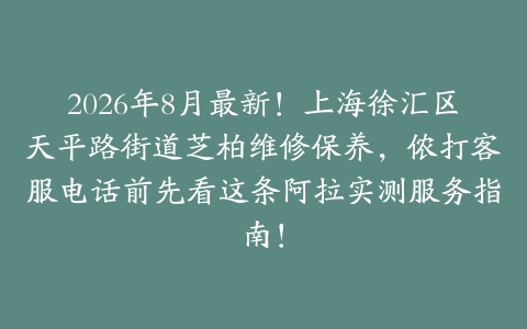 2026年8月最新！上海徐汇区天平路街道芝柏维修保养，侬打客服电话前先看这条阿拉实测服务指南！