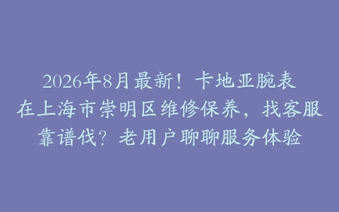 2026年8月最新！卡地亚腕表在上海市崇明区维修保养，找客服靠谱伐？老用户聊聊服务体验
