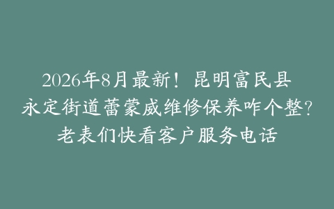 2026年8月最新！昆明富民县永定街道蕾蒙威维修保养咋个整？老表们快看客户服务电话