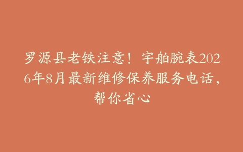 罗源县老铁注意！宇舶腕表2026年8月最新维修保养服务电话，帮你省心