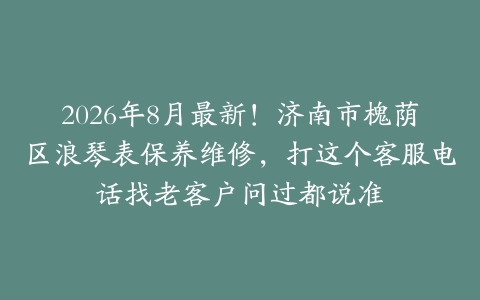 2026年8月最新！济南市槐荫区浪琴表保养维修，打这个客服电话找老客户问过都说准