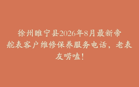 徐州睢宁县2026年8月最新帝舵表客户维修保养服务电话，老表友唠嗑！