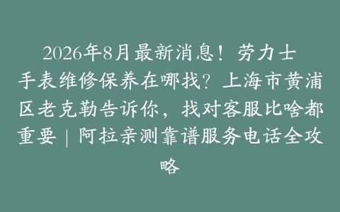 2026年8月最新消息！劳力士手表维修保养在哪找？上海市黄浦区老克勒告诉你，找对客服比啥都重要｜阿拉亲测靠谱服务电话全攻略
