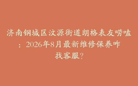 济南钢城区汶源街道朗格表友唠嗑：2026年8月最新维修保养咋找客服？