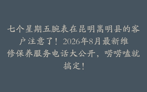 七个星期五腕表在昆明嵩明县的客户注意了！2026年8月最新维修保养服务电话大公开，唠唠嗑就搞定！