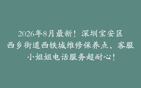 2026年8月最新！深圳宝安区西乡街道西铁城维修保养点，客服小姐姐电话服务超耐心！