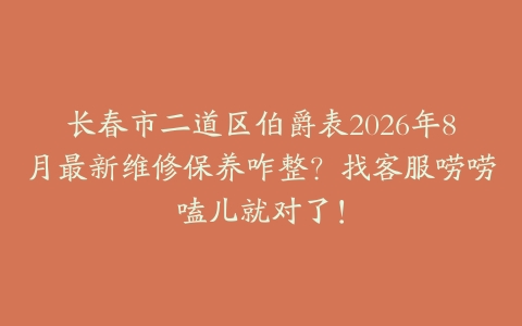 长春市二道区伯爵表2026年8月最新维修保养咋整？找客服唠唠嗑儿就对了！