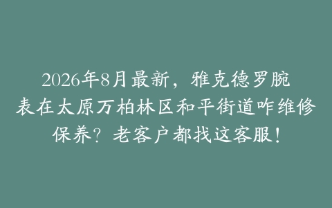 2026年8月最新，雅克德罗腕表在太原万柏林区和平街道咋维修保养？老客户都找这客服！