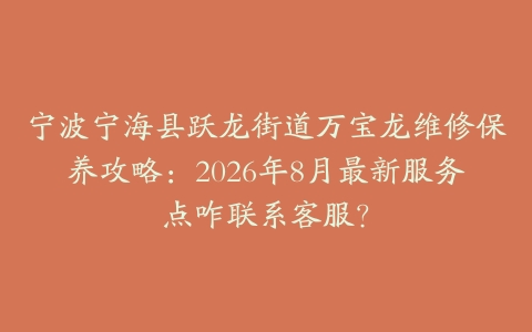 宁波宁海县跃龙街道万宝龙维修保养攻略：2026年8月最新服务点咋联系客服？