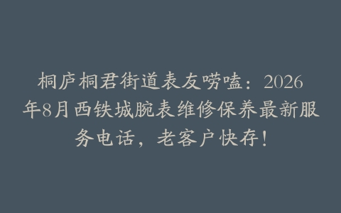桐庐桐君街道表友唠嗑：2026年8月西铁城腕表维修保养最新服务电话，老客户快存！