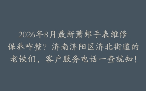 2026年8月最新萧邦手表维修保养咋整？济南济阳区济北街道的老铁们，客户服务电话一查就知！