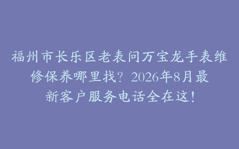 福州市长乐区老表问万宝龙手表维修保养哪里找？2026年8月最新客户服务电话全在这！