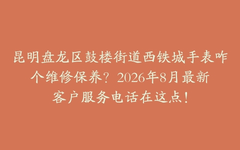 昆明盘龙区鼓楼街道西铁城手表咋个维修保养？2026年8月最新客户服务电话在这点！